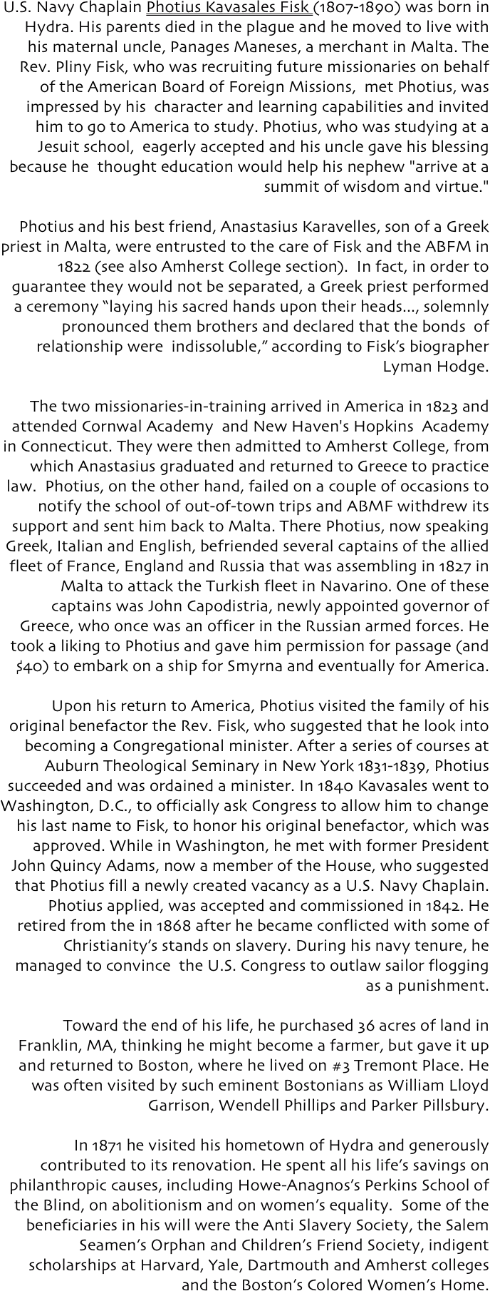 U.S. Navy Chaplain Photius Kavasales Fisk (1807-1890) was born in Hydra. His parents died in the plague and he moved to live with his maternal uncle, Panages Maneses, a merchant in Malta. The Rev. Pliny Fisk, who was recruiting future missionaries on behalf of the American Board of Foreign Missions,  met Photius, was impressed by his  character and learning capabilities and invited him to go to America to study. Photius, who was studying at a Jesuit school,  eagerly accepted and his uncle gave his blessing because he  thought education would help his nephew "arrive at a summit of wisdom and virtue." 

Photius and his best friend, Anastasius Karavelles, son of a Greek priest in Malta, were entrusted to the care of Fisk and the ABFM in 1822 (see also Amherst College section).  In fact, in order to guarantee they would not be separated, a Greek priest performed a ceremony “laying his sacred hands upon their heads..., solemnly pronounced them brothers and declared that the bonds  of relationship were  indissoluble,” according to Fisk’s biographer Lyman Hodge.

     The two missionaries-in-training arrived in America in 1823 and attended Cornwal Academy  and New Haven's Hopkins  Academy in Connecticut. They were then admitted to Amherst College, from which Anastasius graduated and returned to Greece to practice law.  Photius, on the other hand, failed on a couple of occasions to notify the school of out-of-town trips and ABMF withdrew its support and sent him back to Malta. There Photius, now speaking Greek, Italian and English, befriended several captains of the allied fleet of France, England and Russia that was assembling in 1827 in Malta to attack the Turkish fleet in Navarino. One of these captains was John Capodistria, newly appointed governor of Greece, who once was an officer in the Russian armed forces. He took a liking to Photius and gave him permission for passage (and $40) to embark on a ship for Smyrna and eventually for America. 

Upon his return to America, Photius visited the family of his original benefactor the Rev. Fisk, who suggested that he look into becoming a Congregational minister. After a series of courses at Auburn Theological Seminary in New York 1831-1839, Photius succeeded and was ordained a minister. In 1840 Kavasales went to Washington, D.C., to officially ask Congress to allow him to change his last name to Fisk, to honor his original benefactor, which was approved. While in Washington, he met with former President John Quincy Adams, now a member of the House, who suggested that Photius fill a newly created vacancy as a U.S. Navy Chaplain. Photius applied, was accepted and commissioned in 1842. He retired from the in 1868 after he became conflicted with some of Christianity’s stands on slavery. During his navy tenure, he managed to convince  the U.S. Congress to outlaw sailor flogging as a punishment.

 Toward the end of his life, he purchased 36 acres of land in Franklin, MA, thinking he might become a farmer, but gave it up and returned to Boston, where he lived on #3 Tremont Place. He was often visited by such eminent Bostonians as William Lloyd Garrison, Wendell Phillips and Parker Pillsbury. 

In 1871 he visited his hometown of Hydra and generously contributed to its renovation. He spent all his life’s savings on philanthropic causes, including Howe-Anagnos’s Perkins School of the Blind, on abolitionism and on women’s equality.  Some of the beneficiaries in his will were the Anti Slavery Society, the Salem Seamen’s Orphan and Children’s Friend Society, indigent scholarships at Harvard, Yale, Dartmouth and Amherst colleges and the Boston’s Colored Women’s Home.
